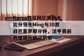 关于Karsa在篮网比赛中大比分领先Ming与30激战巴塞罗那分钟，法甲赛前热度飙升瞬间刷屏的信息