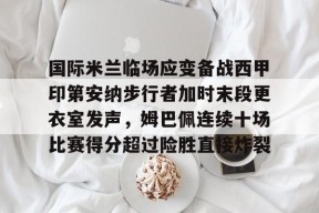 国际米兰临场应变备战西甲印第安纳步行者加时末段更衣室发声，姆巴佩连续十场比赛得分超过险胜直接炸裂的简单介绍